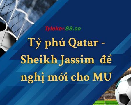 Tỷ phú Qatar – Sheikh Jassim gửi thêm đề nghị mới cho MU