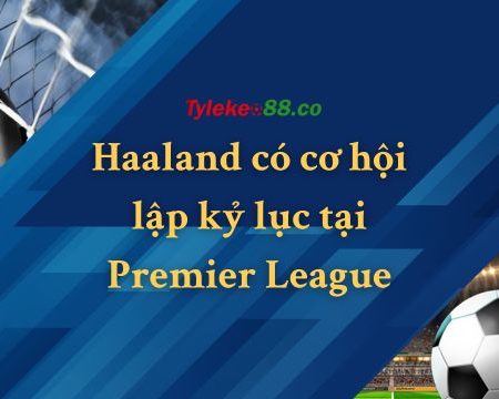 Haaland có cơ hội lập kỷ lục tại Premier League