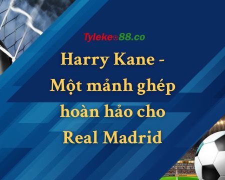 Harry Kane – Một mảnh ghép hoàn hảo cho Real Madrid