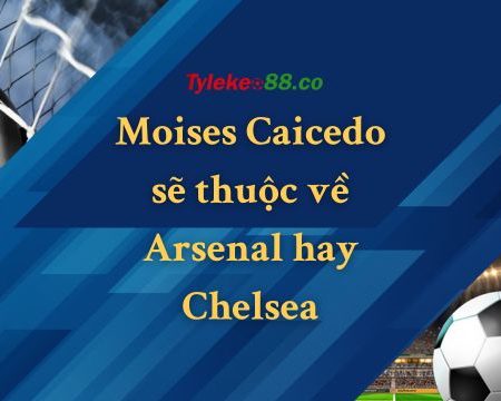 Moises Caicedo sẽ thuộc về Arsenal hay Chelsea